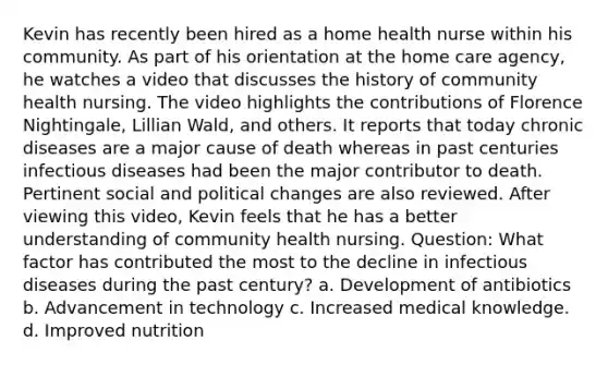 Kevin has recently been hired as a home health nurse within his community. As part of his orientation at the home care agency, he watches a video that discusses the history of community health nursing. The video highlights the contributions of Florence Nightingale, Lillian Wald, and others. It reports that today chronic diseases are a major cause of death whereas in past centuries infectious diseases had been the major contributor to death. Pertinent social and political changes are also reviewed. After viewing this video, Kevin feels that he has a better understanding of community health nursing. Question: What factor has contributed the most to the decline in infectious diseases during the past century? a. Development of antibiotics b. Advancement in technology c. Increased medical knowledge. d. Improved nutrition