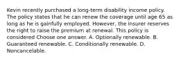 Kevin recently purchased a long-term disability income policy. The policy states that he can renew the coverage until age 65 as long as he is gainfully employed. However, the insurer reserves the right to raise the premium at renewal. This policy is considered Choose one answer. A. Optionally renewable. B. Guaranteed renewable. C. Conditionally renewable. D. Noncancelable.