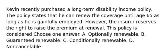 Kevin recently purchased a long-term disability income policy. The policy states that he can renew the coverage until age 65 as long as he is gainfully employed. However, the insurer reserves the right to raise the premium at renewal. This policy is considered Choose one answer. A. Optionally renewable. B. Guaranteed renewable. C. Conditionally renewable. D. Noncancelable.