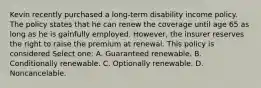 Kevin recently purchased a long-term disability income policy. The policy states that he can renew the coverage until age 65 as long as he is gainfully employed. However, the insurer reserves the right to raise the premium at renewal. This policy is considered Select one: A. Guaranteed renewable. B. Conditionally renewable. C. Optionally renewable. D. Noncancelable.