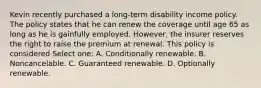 Kevin recently purchased a long-term disability income policy. The policy states that he can renew the coverage until age 65 as long as he is gainfully employed. However, the insurer reserves the right to raise the premium at renewal. This policy is considered Select one: A. Conditionally renewable. B. Noncancelable. C. Guaranteed renewable. D. Optionally renewable.