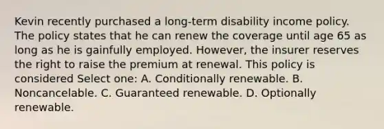 Kevin recently purchased a long-term disability income policy. The policy states that he can renew the coverage until age 65 as long as he is gainfully employed. However, the insurer reserves the right to raise the premium at renewal. This policy is considered Select one: A. Conditionally renewable. B. Noncancelable. C. Guaranteed renewable. D. Optionally renewable.