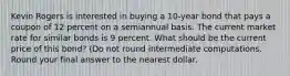 Kevin Rogers is interested in buying a 10-year bond that pays a coupon of 12 percent on a semiannual basis. The current market rate for similar bonds is 9 percent. What should be the current price of this bond? (Do not round intermediate computations. Round your final answer to the nearest dollar.