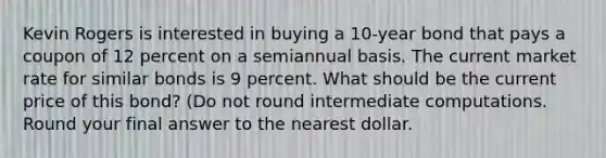 Kevin Rogers is interested in buying a 10-year bond that pays a coupon of 12 percent on a semiannual basis. The current market rate for similar bonds is 9 percent. What should be the current price of this bond? (Do not round intermediate computations. Round your final answer to the nearest dollar.