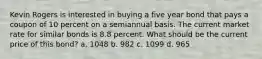 Kevin Rogers is interested in buying a five year bond that pays a coupon of 10 percent on a semiannual basis. The current market rate for similar bonds is 8.8 percent. What should be the current price of this bond? a. 1048 b. 982 c. 1099 d. 965