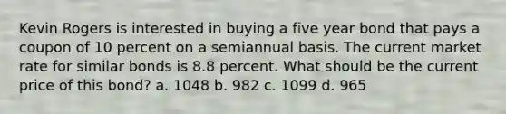 Kevin Rogers is interested in buying a five year bond that pays a coupon of 10 percent on a semiannual basis. The current market rate for similar bonds is 8.8 percent. What should be the current price of this bond? a. 1048 b. 982 c. 1099 d. 965