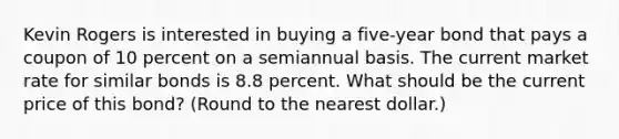 Kevin Rogers is interested in buying a five-year bond that pays a coupon of 10 percent on a semiannual basis. The current market rate for similar bonds is 8.8 percent. What should be the current price of this bond? (Round to the nearest dollar.)