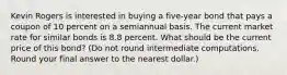 Kevin Rogers is interested in buying a five-year bond that pays a coupon of 10 percent on a semiannual basis. The current market rate for similar bonds is 8.8 percent. What should be the current price of this bond? (Do not round intermediate computations. Round your final answer to the nearest dollar.)