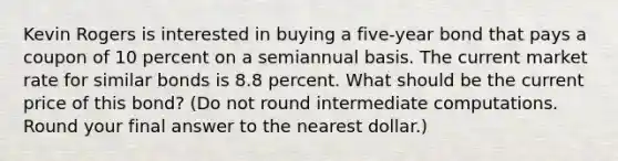 Kevin Rogers is interested in buying a five-year bond that pays a coupon of 10 percent on a semiannual basis. The current market rate for similar bonds is 8.8 percent. What should be the current price of this bond? (Do not round intermediate computations. Round your final answer to the nearest dollar.)