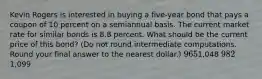 Kevin Rogers is interested in buying a five-year bond that pays a coupon of 10 percent on a semiannual basis. The current market rate for similar bonds is 8.8 percent. What should be the current price of this bond? (Do not round intermediate computations. Round your final answer to the nearest dollar.) 9651,048 9821,099