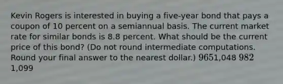 Kevin Rogers is interested in buying a five-year bond that pays a coupon of 10 percent on a semiannual basis. The current market rate for similar bonds is 8.8 percent. What should be the current price of this bond? (Do not round intermediate computations. Round your final answer to the nearest dollar.) 9651,048 9821,099