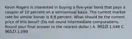 Kevin Rogers is interested in buying a five-year bond that pays a coupon of 10 percent on a semiannual basis. The current market rate for similar bonds is 8.8 percent. What should be the current price of this bond? (Do not round intermediate computations. Round your final answer to the nearest dollar.) A. 982 B.1,048 C. 965 D.1,099