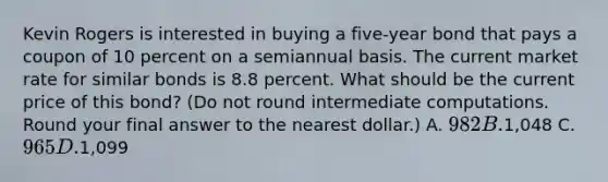 Kevin Rogers is interested in buying a five-year bond that pays a coupon of 10 percent on a semiannual basis. The current market rate for similar bonds is 8.8 percent. What should be the current price of this bond? (Do not round intermediate computations. Round your final answer to the nearest dollar.) A. 982 B.1,048 C. 965 D.1,099