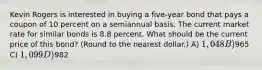 Kevin Rogers is interested in buying a five-year bond that pays a coupon of 10 percent on a semiannual basis. The current market rate for similar bonds is 8.8 percent. What should be the current price of this bond? (Round to the nearest dollar.) A) 1,048 B)965 C) 1,099 D)982