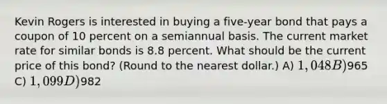 Kevin Rogers is interested in buying a five-year bond that pays a coupon of 10 percent on a semiannual basis. The current market rate for similar bonds is 8.8 percent. What should be the current price of this bond? (Round to the nearest dollar.) A) 1,048 B)965 C) 1,099 D)982