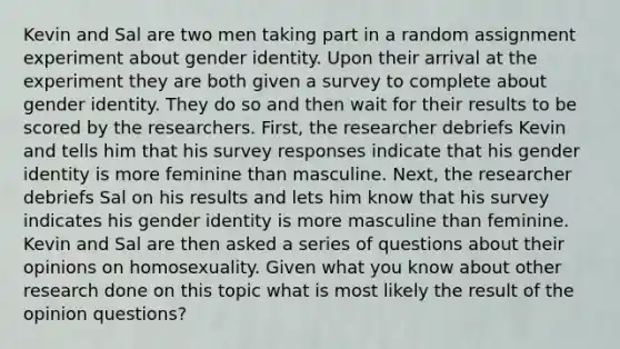 Kevin and Sal are two men taking part in a random assignment experiment about <a href='https://www.questionai.com/knowledge/kyhXSBYVgx-gender-identity' class='anchor-knowledge'>gender identity</a>. Upon their arrival at the experiment they are both given a survey to complete about gender identity. They do so and then wait for their results to be scored by the researchers. First, the researcher debriefs Kevin and tells him that his survey responses indicate that his gender identity is more feminine than masculine. Next, the researcher debriefs Sal on his results and lets him know that his survey indicates his gender identity is more masculine than feminine. Kevin and Sal are then asked a series of questions about their opinions on homosexuality. Given what you know about other research done on this topic what is most likely the result of the opinion questions?