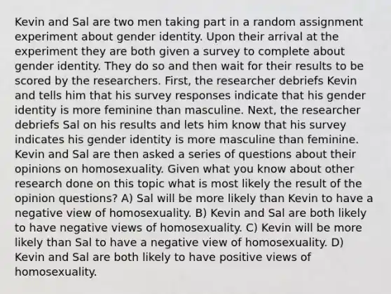 Kevin and Sal are two men taking part in a random assignment experiment about gender identity. Upon their arrival at the experiment they are both given a survey to complete about gender identity. They do so and then wait for their results to be scored by the researchers. First, the researcher debriefs Kevin and tells him that his survey responses indicate that his gender identity is more feminine than masculine. Next, the researcher debriefs Sal on his results and lets him know that his survey indicates his gender identity is more masculine than feminine. Kevin and Sal are then asked a series of questions about their opinions on homosexuality. Given what you know about other research done on this topic what is most likely the result of the opinion questions? A) Sal will be more likely than Kevin to have a negative view of homosexuality. B) Kevin and Sal are both likely to have negative views of homosexuality. C) Kevin will be more likely than Sal to have a negative view of homosexuality. D) Kevin and Sal are both likely to have positive views of homosexuality.