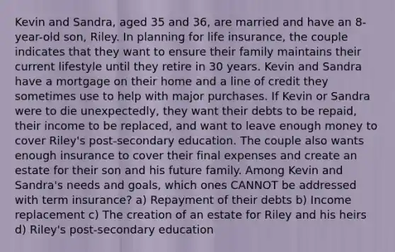 Kevin and Sandra, aged 35 and 36, are married and have an 8-year-old son, Riley. In planning for life insurance, the couple indicates that they want to ensure their family maintains their current lifestyle until they retire in 30 years. Kevin and Sandra have a mortgage on their home and a line of credit they sometimes use to help with major purchases. If Kevin or Sandra were to die unexpectedly, they want their debts to be repaid, their income to be replaced, and want to leave enough money to cover Riley's post-secondary education. The couple also wants enough insurance to cover their final expenses and create an estate for their son and his future family. Among Kevin and Sandra's needs and goals, which ones CANNOT be addressed with term insurance? a) Repayment of their debts b) Income replacement c) The creation of an estate for Riley and his heirs d) Riley's post-secondary education