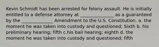 Kevin Schmidt has been arrested for felony assault. He is initially entitled to a defense attorney at _______________ as a guaranteed by the ______________ Amendment to the U.S. Constitution. a. the moment he was taken into custody and questioned; Sixth b. his preliminary hearing; fifth c.his bail hearing; eighth d. the moment he was taken into custody and questioned; fifth