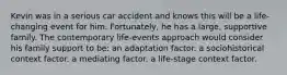 Kevin was in a serious car accident and knows this will be a life-changing event for him. Fortunately, he has a large, supportive family. The contemporary life-events approach would consider his family support to be: an adaptation factor. a sociohistorical context factor. a mediating factor. a life-stage context factor.