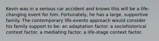 Kevin was in a serious car accident and knows this will be a life-changing event for him. Fortunately, he has a large, supportive family. The contemporary life-events approach would consider his family support to be: an adaptation factor. a sociohistorical context factor. a mediating factor. a life-stage context factor.