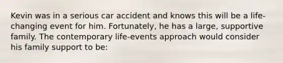 Kevin was in a serious car accident and knows this will be a life-changing event for him. Fortunately, he has a large, supportive family. The contemporary life-events approach would consider his family support to be: