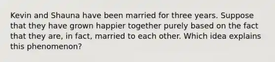 Kevin and Shauna have been married for three years. Suppose that they have grown happier together purely based on the fact that they are, in fact, married to each other. Which idea explains this phenomenon?