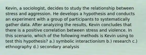 Kevin, a sociologist, decides to study the relationship between stress and aggression. He develops a hypothesis and conducts an experiment with a group of participants to systematically gather data. After analyzing the results, Kevin concludes that there is a positive correlation between stress and violence. In this scenario, which of the following methods is Kevin using to test this hypothesis? a.) symbolic interactionism b.) research c.) ethnography d.) secondary analysis