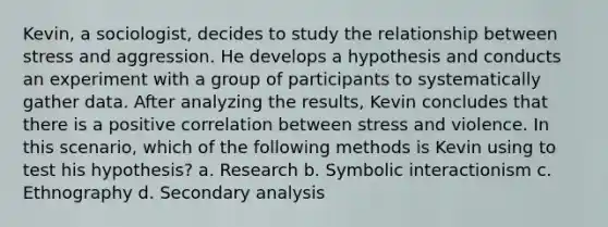 Kevin, a sociologist, decides to study the relationship between stress and aggression. He develops a hypothesis and conducts an experiment with a group of participants to systematically gather data. After analyzing the results, Kevin concludes that there is a positive correlation between stress and violence. In this scenario, which of the following methods is Kevin using to test his hypothesis? a. Research b. Symbolic interactionism c. Ethnography d. Secondary analysis