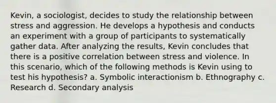 Kevin, a sociologist, decides to study the relationship between stress and aggression. He develops a hypothesis and conducts an experiment with a group of participants to systematically gather data. After analyzing the results, Kevin concludes that there is a positive correlation between stress and violence. In this scenario, which of the following methods is Kevin using to test his hypothesis? a. Symbolic interactionism b. Ethnography c. Research d. Secondary analysis