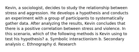 Kevin, a sociologist, decides to study the relationship between stress and aggression. He develops a hypothesis and conducts an experiment with a group of participants to systematically gather data. After analyzing the results, Kevin concludes that there is a positive correlation between stress and violence. In this scenario, which of the following methods is Kevin using to test his hypothesis? a. Symbolic interactionism b. Secondary analysis c. Ethnography d. Research