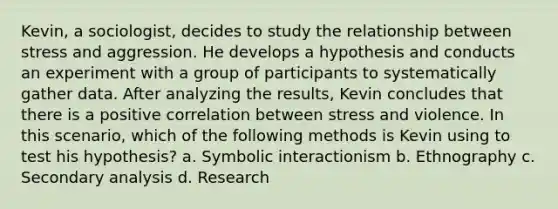 Kevin, a sociologist, decides to study the relationship between stress and aggression. He develops a hypothesis and conducts an experiment with a group of participants to systematically gather data. After analyzing the results, Kevin concludes that there is a positive correlation between stress and violence. In this scenario, which of the following methods is Kevin using to test his hypothesis? a. Symbolic interactionism b. Ethnography c. Secondary analysis d. Research