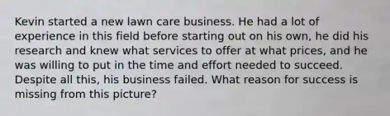 Kevin started a new lawn care business. He had a lot of experience in this field before starting out on his own, he did his research and knew what services to offer at what prices, and he was willing to put in the time and effort needed to succeed. Despite all this, his business failed. What reason for success is missing from this picture?