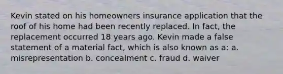 Kevin stated on his homeowners insurance application that the roof of his home had been recently replaced. In fact, the replacement occurred 18 years ago. Kevin made a false statement of a material fact, which is also known as a: a. misrepresentation b. concealment c. fraud d. waiver