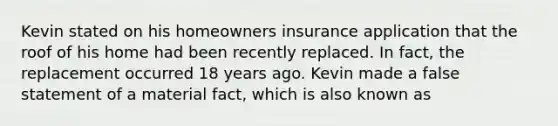 Kevin stated on his homeowners insurance application that the roof of his home had been recently replaced. In fact, the replacement occurred 18 years ago. Kevin made a false statement of a material fact, which is also known as