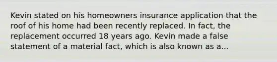 Kevin stated on his homeowners insurance application that the roof of his home had been recently replaced. In fact, the replacement occurred 18 years ago. Kevin made a false statement of a material fact, which is also known as a...