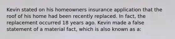 Kevin stated on his homeowners insurance application that the roof of his home had been recently replaced. In fact, the replacement occurred 18 years ago. Kevin made a false statement of a material fact, which is also known as a: