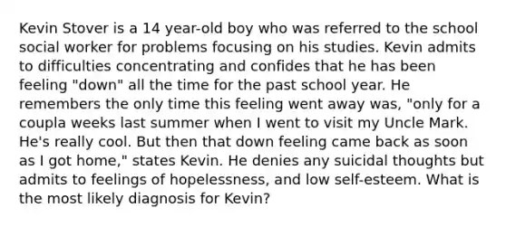 Kevin Stover is a 14 year-old boy who was referred to the school social worker for problems focusing on his studies. Kevin admits to difficulties concentrating and confides that he has been feeling "down" all the time for the past school year. He remembers the only time this feeling went away was, "only for a coupla weeks last summer when I went to visit my Uncle Mark. He's really cool. But then that down feeling came back as soon as I got home," states Kevin. He denies any suicidal thoughts but admits to feelings of hopelessness, and low self-esteem. What is the most likely diagnosis for Kevin?