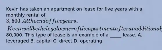 Kevin has taken an apartment on lease for five years with a monthly rental of 3,500. At the end of five years, Kevin will be the legal owner of the apartment after an additional payment of80,000. This type of lease is an example of a _____ lease. A. leveraged B. capital C. direct D. operating