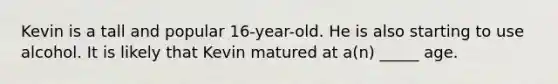 Kevin is a tall and popular 16-year-old. He is also starting to use alcohol. It is likely that Kevin matured at a(n) _____ age.