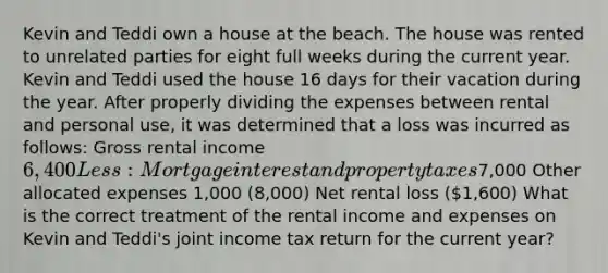 Kevin and Teddi own a house at the beach. The house was rented to unrelated parties for eight full weeks during the current year. Kevin and Teddi used the house 16 days for their vacation during the year. After properly dividing the expenses between rental and personal use, it was determined that a loss was incurred as follows: Gross rental income 6,400 Less: Mortgage interest and property taxes7,000 Other allocated expenses 1,000 (8,000) Net rental loss (1,600) What is the correct treatment of the rental income and expenses on Kevin and Teddi's joint income tax return for the current year?