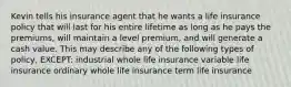 Kevin tells his insurance agent that he wants a life insurance policy that will last for his entire lifetime as long as he pays the premiums, will maintain a level premium, and will generate a cash value. This may describe any of the following types of policy, EXCEPT: industrial whole life insurance variable life insurance ordinary whole life insurance term life insurance