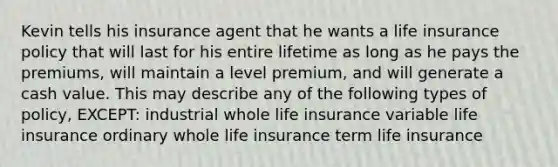 Kevin tells his insurance agent that he wants a life insurance policy that will last for his entire lifetime as long as he pays the premiums, will maintain a level premium, and will generate a cash value. This may describe any of the following types of policy, EXCEPT: industrial whole life insurance variable life insurance ordinary whole life insurance term life insurance