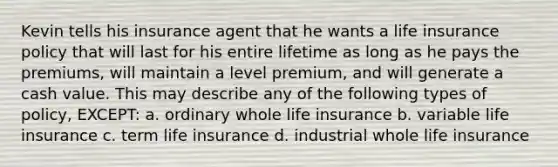 Kevin tells his insurance agent that he wants a life insurance policy that will last for his entire lifetime as long as he pays the premiums, will maintain a level premium, and will generate a cash value. This may describe any of the following types of policy, EXCEPT: a. ordinary whole life insurance b. variable life insurance c. term life insurance d. industrial whole life insurance