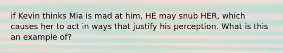 if Kevin thinks Mia is mad at him, HE may snub HER, which causes her to act in ways that justify his perception. What is this an example of?