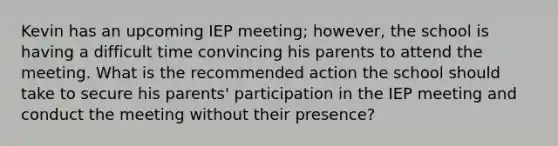 Kevin has an upcoming IEP meeting; however, the school is having a difficult time convincing his parents to attend the meeting. What is the recommended action the school should take to secure his parents' participation in the IEP meeting and conduct the meeting without their presence?