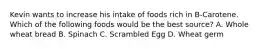 Kevin wants to increase his intake of foods rich in B-Carotene. Which of the following foods would be the best source? A. Whole wheat bread B. Spinach C. Scrambled Egg D. Wheat germ