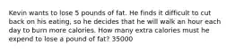 Kevin wants to lose 5 pounds of fat. He finds it difficult to cut back on his eating, so he decides that he will walk an hour each day to burn more calories. How many extra calories must he expend to lose a pound of fat? 35000