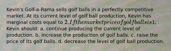 Kevin's Golf-a-Rama sells golf balls in a perfectly competitive market. At its current level of golf ball production, Kevin has marginal costs equal to 2. If the market price of golf balls is1, Kevin should: a. continue producing the current level of production. b. increase the production of golf balls. c. raise the price of its golf balls. d. decrease the level of golf ball production.