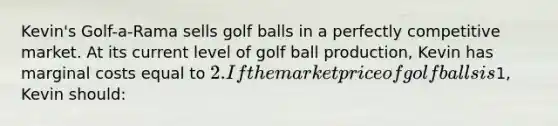 Kevin's Golf-a-Rama sells golf balls in a perfectly competitive market. At its current level of golf ball production, Kevin has marginal costs equal to 2. If the market price of golf balls is1, Kevin should: